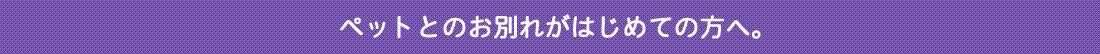 ペットとのお別れがはじめての方へ。